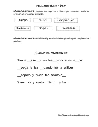 FORMACIÓN CÍVICA Y ÉTICA

RECOMENDACIONES: Remarca con rojo las acciones que convienen cuando se
presenta un problema o discusión.


    Diálogo             Insultos             Comprensión

  Paciencia              Golpes                  Tolerancia


RECOMENDACIONES: Lee el cartel y escribe la letra que falta para completar las
palabras.




                     ¡CUIDA EL AMBIENTE!

   Tira la __asu__a en los __otes adecua__os.

   __paga la luz __uando no la utilices.

   __espeta y cuida los animale__.

   Siem__ra y cuida más p__antas.




                                              http://www.profesorlauro.blogspot.com/
 