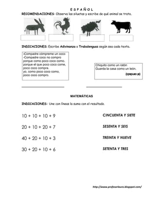 E S P A Ñ O L
RECOMENDACIONES: Observa las siluetas y escribe de qué animal se trata.




INDICACIONES: Escribe Adivinanza o Trabalenguas según sea cada texto.

-Compadre cómpreme un coco
-Compadre coco no compro
porque como poco coco como.
porque el que poco coco come,                   Chiquito como un ratón
poco coco compra.                               Guarda la casa como un león.
yo, como poco coco como,
poco coco compro.


_________________________                 _____________________


                                MATEMÁTICAS

INDICACIONES: Une con líneas la suma con el resultado.



10 + 10 + 10 + 9                                     CINCUENTA Y SIETE


20 + 10 + 20 + 7                                     SESENTA Y SEIS


40 + 20 + 10 + 3                                     TREINTA Y NUEVE


30 + 20 + 10 + 6                                     SETENTA Y TRES




                                              http://www.profesorlauro.blogspot.com/
 