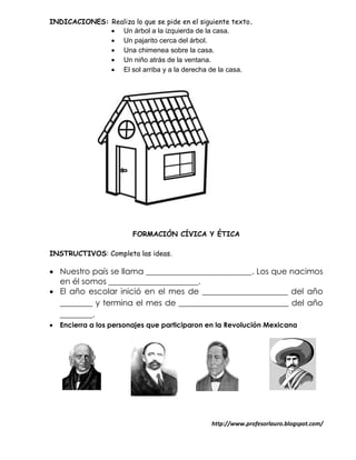 INDICACIONES: Realiza lo que se pide en el siguiente texto.
               Un árbol a la izquierda de la casa.
               Un pajarito cerca del árbol.
               Una chimenea sobre la casa.
               Un niño atrás de la ventana.
               El sol arriba y a la derecha de la casa.




                        FORMACIÓN CÍVICA Y ÉTICA

INSTRUCTIVOS: Completa las ideas.

 Nuestro país se llama __________________________. Los que nacimos
  en él somos ______________________.
 El año escolar inició en el mes de _____________________ del año
  ________ y termina el mes de ___________________________ del año
  ________.
   Encierra a los personajes que participaron en la Revolución Mexicana




                                               http://www.profesorlauro.blogspot.com/
 