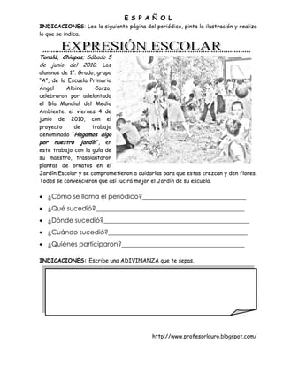 E S P A Ñ O L
INDICACIONES: Lee la siguiente página del periódico, pinta la ilustración y realiza
lo que se indica.



Tonalá, Chiapas; Sábado 5
de junio del 2010. Los
alumnos de 1°. Grado, grupo
“A”, de la Escuela Primaria
Ángel     Albino      Corzo,
celebraron por adelantado
el Día Mundial del Medio
Ambiente, el viernes 4 de
junio de 2010, con el
proyecto     de     trabajo
denominado “Hagamos algo
por nuestro jardín”, en
este trabajo con la guía de
su maestro, trasplantaron
plantas de ornatos en el
Jardín Escolar y se comprometieron a cuidarlas para que estas crezcan y den flores.
Todos se convencieron que así lucirá mejor el Jardín de su escuela.

 ¿Cómo se llama el periódico?________________________________
 ¿Qué sucedió?______________________________________________
 ¿Dónde sucedió?_____________________________________________
 ¿Cuándo sucedió?___________________________________________
 ¿Quiénes participaron?______________________________________

INDICACIONES: Escribe una ADIVINANZA que te sepas.




                                                 http://www.profesorlauro.blogspot.com/
                            M A T E M Á T I C A S




                                           http://www.profesorlauro.blogspot.com/
 