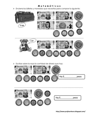 M a t e m á t i c a s
 Encierra los billetes y monedas que necesitas para comprar lo siguiente:




       $ 120




                   $ 97




 Escribe sobre la raya la cantidad de dinero que hay:




                                                   Hay $_____________pesos




                                              Hay $_____________pesos




                                               http://www.profesorlauro.blogspot.com/
 