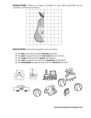 INSTRUCCIONES: Observa la figura, completa lo que falta guiándote de los
cuadritos, al terminar ilumínala.




INDICACIONES: Ilumina los juguetes como se indica:

     De rojo la pelota que está más lejos del osito
     De azul el juguete que está más cerca de la muñeca
     De verde el juguete está arriba del teléfono
     De café el juguete que está a la izquierda del teléfono
     De anaranjado el juguete que está a la derecha del osito




                                              http://www.profesorlauro.blogspot.com/
 