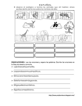 E S P A Ñ O L
    observa el zoológico e ilumina los animales que ahí habitan; ahora
     escribe dentro de los recuadros los nombres de ellos:




INDICACIONES: Lee las oraciones y separa las palabras. Escribe las oraciones en
la línea de manera correcta.
 Lajirafaesaltayamarilla.
  ________________________________________________________________
 Lospandassonmuysimpáticos.
  ________________________________________________________________
 Elrinoceronteestáensujaula.
  ____________________________________________________________
 Elelefanteeselmásgrande.
  ____________________________________________________________
 Eltigreyelleónsonfelinos.
  ____________________________________________________________
 Elgorilacomeplátanos.
  ________________________________________________________________
                                              http://www.profesorlauro.blogspot.com/
 