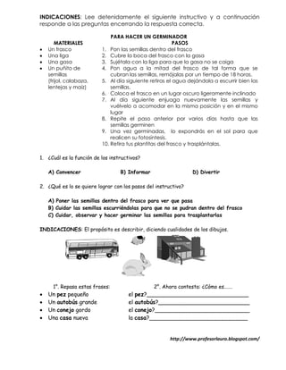 INDICACIONES: Lee detenidamente el siguiente instructivo y a continuación
responde a las preguntas encerrando la respuesta correcta.

                              PARA HACER UN GERMINADOR
       MATERIALES                                         PASOS
   Un frasco             1. Pon las semillas dentro del frasco
   Una liga              2. Cubre la boca del frasco con la gasa
   Una gasa              3. Sujétala con la liga para que la gasa no se caiga
   Un puñito de          4. Pon agua a la mitad del frasco de tal forma que se
    semillas                  cubran las semillas, remójalas por un tiempo de 18 horas.
    (frijol, calabaza,    5. Al día siguiente retiras el agua dejándola a escurrir bien las
    lentejas y maíz)          semillas.
                          6. Coloca el frasco en un lugar oscuro ligeramente inclinado
                          7. Al día siguiente enjuaga nuevamente las semillas y
                              vuélvelo a acomodar en la misma posición y en el mismo
                              lugar
                          8. Repite el paso anterior por varios días hasta que las
                              semillas germinen
                          9. Una vez germinadas, lo expondrás en el sol para que
                              realicen su fotosíntesis.
                          10. Retira tus plantitas del frasco y trasplántalas.

1. ¿Cuál es la función de los instructivos?

    A) Convencer                  B) Informar                   D) Divertir

2. ¿Qué es lo se quiere lograr con los pasos del instructivo?

    A) Poner las semillas dentro del frasco para ver que pasa
    B) Cuidar las semillas escurriéndolas para que no se pudran dentro del frasco
    C) Cuidar, observar y hacer germinar las semillas para trasplantarlas

INDICACIONES: El propósito es describir, diciendo cualidades de los dibujos.




      1°. Repasa estas frases:                  2°. Ahora contesta: ¿Cómo es…….
   Un pez pequeño                   el pez?_____________________________
   Un autobús grande                el autobús?__________________________
   Un conejo gordo                  el conejo?___________________________
   Una casa nueva                   la casa?____________________________


                                                       http://www.profesorlauro.blogspot.com/
 