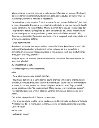 Marca mea, ca si numele meu, ca si natura mea, infatisaza un taciune. O intiparii
pe ceara tare deasupra scutului baronului, care, adeca scutul, iar nu baronul, s-a
ascuns fript; si inchisei hartiuta in nécessaire.
"Aceasta idee poate nu mi-ar fi venit in minte fara scrisoarea Feldesului", imi zisei
in mine. Adevarata dragoste e inventiva! Acum trebuie sa mai pun lucrurile la cale
asa ca baronul sa fie incredintat ca Micuta a primit darul sau, ca-l iubeste (pe dar
sau pe baron - totuna!) incognito, ba ca el a si vorbit cu ea... O asa mistificatiune
nu e tocmai grea; sa recurgem la vro grizeta, care maini la bal masqué... Ah,
Doamne, ce inspiratie! Rosen are o amanta... Far-a ma gandi mult, ma grabii a scri
urmatoarea epistola polona:
"Moja Kochana Pani!
Am dovezi autentice despre necredinta amantului d-tale. Permite-mi a veni chiar
indata si-ti voi pruba lucrul, ba inca iti voi da mijloace de a te incredinta in
persoana. In asteptarea raspunsului care te intereseaza, cred, mai mult decat pe
mine, sunt al d-tale, Anonim."'
Intriga e legata de minune, parca intr-un roman dumasian. Sarmana lescuta va
juca rolul Micutai!
Au intrat Ditrich si Cati.
– Ati tras clopotelul? intreba Ditrich.
– Da.
– Sa v-aduc mancarea de seara? zise Cati.
– Nu draga! dar bine c-ai venit tocmai acum. Eram sa trimet sa te cheme. Iat-un
lucrusor, Catincuta; trebuie sa-l dai in mana duducai. Spune-i ca ti l-a inmanat pe-
ntuneric, in coridor, un om pe care nu l-ai putut vedea si care a fugit, rostind
numai aceste cuvinte: "La mademoiselle Marie pentru reprezintatia de aseara".
Tine secretul pana la o vreme, adaosei, varandu-i in mana o bancnota de cinci
fiorini.
Cati iesi cu nécessaire-ul si, fireste, cu bancnota.
– Tu, prostule, du-te in ulita Lorch; cauta casa nr. 86, intreaba pe doamna Victoria
Przikszewska, da-i in mana, auzi, in mana, aceasta scrisoare, cerand sa raspunda.
Ce ti-am spus?
– Ca-s prost.
– Adevarat; s-apoi?
 