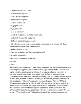 – Ca sa ma duc in ulita Lorch.
– Minunat! mai departe?
– Sa ma duc mai departe?
– Ba spune mai departe!
– Sa caut casa nr. 68.
- 86, gogomanule!
- 86, cuconasule.
– Si ce sa mai faci?
– Sa-ntreb pe doamna Chiftoria Sicsicsicska.
– Victoria Przikszewska, magarule.
– Chiftoria Sicsicsicska, cuconasule.
– Intreaba dar numai pe o doamna vaduva polona; crez ca doara n-o fi doua
vaduve polone sub acelasi acoperimant!
– Vaduva polona, nr. 86.
– Casa, iar nu vaduva, nr. 86, ma-ntelegi acum?
– Si s-aduc un raspuns.
– Sa nu spui cumva cine te-a trimis.
– Atata?
– Fuga!
Doamna Victoria Przikszewska, sau, cum o numea Ditrich, Chiftoria Sicsicsicska - al
patrulea personaj principal al romanului meu, ego fiind cel dintai - vaduva unui
capitan austriac ucis in Ungaria, primea de la recunoscatoarea ocarmuire o
pensiune atat de mica, incat, pentru a nu muri de foame, spre economia
finantelor statului, ea era silita a intreprinde negotul frumusetelor goale si lenese.
In acest mod, trecand, asemenea cascarii, de la om la om, Victoria, intr-una din
zile, a dat peste Feldes, si Feldesul, tot atunci, dete peste Victoria. "Ah! zise
vicleana polona, uitandu-se gales in ochii celui mai slut si mai bogat student al
Universitatii, ah! in zadar am cautat pana acum un barbat care sa ma-nteleaga!"
"Oh! raspunse bunaticul baron, topindu-se de focul cochetariilor celor mai
rafinate, oh! in desert am visat pana azi o femeie care sa ma iubeasca!" "Nu sunt
cu stare!" "Nu sunt frumos!" "Ai samtiminte dulci, cari sunt destule pentru a
 