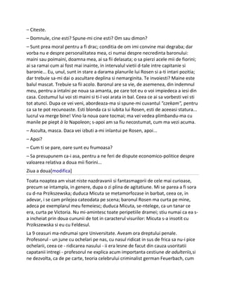 – Citeste.
– Domnule, cine esti? Spune-mi cine esti? Om sau dimon?
– Sunt prea moral pentru a fi drac; conditia de om imi convine mai degraba; dar
vorba nu e despre personalitatea mea, ci numai despre necredinta baronului:
maini sau poimaini, doamna mea, ai sa fii delasata; o sa pierzi acele mii de fiorini;
ai sa ramai cum ai fost mai inainte, in intervalul vietii d-tale intre capitanie si
baronie... Eu, unul, sunt in stare a darama planurile lui Rosen si a-ti intari pozitia;
dar trebuie sa-mi dai o ascultare deplina si nemarginita. Te invoiesti? Maine este
balul mascat. Trebuie sa fii acolo. Baronul are sa vie, de asemenea, din indemnul
meu, pentru a intalni pe noua sa amanta, pe care tot eu o voi impiedeca a iesi din
casa. Costumul lui voi sti maini si ti-l voi arata in bal. Ceea ce ai sa vorbesti vei sti
tot atunci. Dupa ce vei veni, abordeaza-ma si spune-mi cuvantul "czekam", pentru
ca sa te pot recunoaste. Esti blonda ca si iubita lui Rosen, esti de aceeasi statura...
lucrul va merge bine! Vino la noua oare tocmai; ma vei vedea plimbandu-ma cu
manile pe piept à la Napoleon; s-apoi am sa fiu necostumat, cum ma vezi acuma.
– Asculta, masca. Daca vei izbuti a-mi inlantui pe Rosen, apoi...
– Apoi?
– Cum ti se pare, oare sunt eu frumoasa?
– Sa presupunem ca-i asa, pentru a ne feri de dispute economico-politice despre
valoarea relativa a doua mii fiorini...
Ziua a doua[modifica]
Toata noaptea am visat niste nazdravanii si fantasmagorii de cele mai curioase,
precum se intampla, in genere, dupa o zi plina de agitatiune. Mi se parea a fi sora
cu d-na Przikszewska; duduca Micuta se metamorfozase in barbat, ceea ce, in
adevar, i se cam prilejea cateodata pe scena; baronul Rosen ma curta pe mine,
adeca pe exemplarul meu femeiesc; duduca Micuta, se-ntelege, ca un tanar ce
era, curta pe Victoria. Nu mi-amintesc toate peripetiile dramei; stiu numai ca ea s-
a incheiat prin doua cununii de tot in caracterul visurilor: Micuta s-a insotit cu
Przikszewska si eu cu Feldesul.
La 9 ceasuri ma-ndrumai spre Universitate. Aveam ora dreptului penale.
Profesorul - un june cu ochelari pe nas, cu nasul ridicat in sus de frica sa nu-i pice
ochelarii, ceea ce - ridicarea nasului - ii era lesne de facut din cauza usoritatii
capatanii intregi - profesorul ne explica acum importanta cestiune de adulteriis,si
ne dezvolta, ca de pe carte, teoria celebrului criminalist german Feuerbach, cum
 