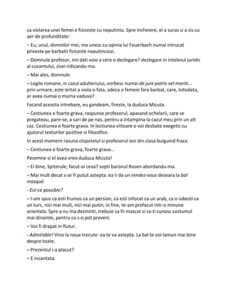 ca violarea unei femei e fiziceste cu neputinta. Spre incheiere, el a suras si a zis cu
aer de profunditate:
– Eu, unul, domnilor mei, ma unesc cu opinia lui Feuerbach numai intrucat
priveste pe barbatii fiziceste neputinciosi.
– Domnule profesor, imi dati voie a cere o dezlegare? dezlegare in intelesul juridic
al cuvantului, zisei ridicandu-ma.
– Mai ales, domnule.
– Legile romane, in cazul adulteriului, vorbesc numai de jure patris vel mariti...
prin urmare, este iertat a viola o fata, adeca o femeie fara barbat, care, totodata,
ar avea numai o muma vaduva?
Facand aceasta intrebare, eu gandeam, fireste, la duduca Micuta.
– Cestiunea e foarte grava, raspunse profesorul, apasand ochelarii, care se
pregateau, pare-se, a sari de pe nas, pentru a intampina la cazul meu prin un alt
caz. Cestiunea e foarte grava. In lectiunea viitoare o voi dezbate exegetic cu
ajutorul texturilor pozitive si filozofice.
In acest moment rasuna clopotelul si profesorul iesi din clasa buiguind fraza:
– Cestiunea e foarte grava, foarte grava...
Pesemne si el avea vreo duduca Micuta!
– Ei bine, Spiterule, facut-ai ceva? sopti baronul Rosen abordandu-ma.
– Mai mult decat s-ar fi putut astepta: ea ii da un rendez-vous deseara la bal
masqué.
- Est-ce possible?
– I-am spus ca esti frumos ca un persian, ca esti infocat ca un arab, ca o iubesti ca
un turc, nici mai mult, nici mai putin; in fine, te-am prefacut intr-o minune
orientala. Spre a nu ma dezminti, trebuie sa fii mascat si sa-ti cunosc costumul
mai dinainte, pentru ca s-o pot preveni.
– Voi fi drapat in flutur.
- Admirable! Vino la noua trecute: ea te va astepta. La bal te voi lamuri mai bine
despre toate.
– Prezentul i-a placut?
– E incantata.
 
