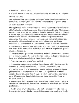 – Nu sezi azi cu mine la masa?
– Iarta-ma; am mai multe trebi... uitat-ai amorul meu pentru Frosa lui Klumpen?
- Fi donc! o slujnica...
- De gustibus non est disputandum. Mie imi plac florile campenesti; tie florile cu
miros; nasul tau usor inghite orice aromate, al meu se teme de guturai! adio!
Au revoir, mon cher! au revoir!
Mai tagaduiasca cineva cum ca norocul nu e causa causans a tuturor noroacelor!
Abia facui cativa pasi de la columnada Universitatii, intrand in ulita Milchbrei, cum
deodata zaresc pe Micuta iesind dintr-un magazin, urmata de Cati, care tinea intr-
o mana o legatura si in cealalta o pereche de papuci. Aleasa inimii mele mergea
repede inainte, lasand in stratul de zapada urmele unui piciorus fabulos si
ascunzandu-si nasusorul in manson - asemenea pasaruicii, cand isi adaposteste
capusorul in caldura aripioarei. Precum vedeti, si iarna are o poezie a sa,
diminutiva ca a lui Alecsandri, pe care trebui s-o cautam in zapada si in manson.
– Imi pare bine ca te-am intalnit, domnisoara. Sunt sigur ca insuti ai fi dorit sa ma
vezi in téte-à-téte, pentru ca sa-mi poti face doua intrebari despre cari ai gandit s-
ai visat toata noaptea.
– Cum stii dumneata gandurile si visurile mele, domnule Ghita? intreba Micuta cu
o voce tremuranda, care dovedea ca zisa mea, bazata in parte pe un fapt pozitiv si
in parte pe o indicare psicologica, a lovit-o drept in inima.
– Va sa zica, am ghicit, nu-i asa? zisei zambind.
– Eu n-am spus aceasta... apuca inainte Micuta, lasand ochii in jos. Insa aerul de
siguranta cu care m-ai abordat a putut cu tot dreptul sa ma minuneze.
– Sa nu fatarnicesti in zadar, domnisoara; eu sunt un fel de nazdravean: e prea
greu ca nestine sa ascunda orisice de la mine. D-ta ai gandit si ai visat toata
noaptea despre nécessaire-ul de eben, ce l-ai primit aseara, si despre curtea ce
mi-ar fi facut neneaca d-tale ieri dimineata, cand erai la repetitie. Trebui sa
recunosti adevarul.
– D-ta ma sperii, domnule! Cum de ai putut patrunde in cugetul meu? Cum de ai
aflat despre nécessaire? De unde aceasta schimbare in manierile d-tale? Ieri as fi
jurat ca esti...
– „Poet", cum m-a numit doamna Ana. Ieri nu faceam deosebire intre curcan si
iepure, si astazi citesc in fundul inimelor; ieri ma laudam cu raceala naturii mele
 