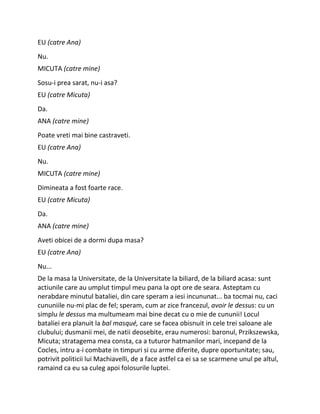 EU (catre Ana)
Nu.
MICUTA (catre mine)
Sosu-i prea sarat, nu-i asa?
EU (catre Micuta)
Da.
ANA (catre mine)
Poate vreti mai bine castraveti.
EU (catre Ana)
Nu.
MICUTA (catre mine)
Dimineata a fost foarte race.
EU (catre Micuta)
Da.
ANA (catre mine)
Aveti obicei de a dormi dupa masa?
EU (catre Ana)
Nu...
De la masa la Universitate, de la Universitate la biliard, de la biliard acasa: sunt
actiunile care au umplut timpul meu pana la opt ore de seara. Asteptam cu
nerabdare minutul bataliei, din care speram a iesi incununat... ba tocmai nu, caci
cununiile nu-mi plac de fel; speram, cum ar zice francezul, avoir le dessus: cu un
simplu le dessus ma multumeam mai bine decat cu o mie de cununii! Locul
bataliei era planuit la bal masqué, care se facea obisnuit in cele trei saloane ale
clubului; dusmanii mei, de natii deosebite, erau numerosi: baronul, Przikszewska,
Micuta; stratagema mea consta, ca a tuturor hatmanilor mari, incepand de la
Cocles, intru a-i combate in timpuri si cu arme diferite, dupre oportunitate; sau,
potrivit politicii lui Machiavelli, de a face astfel ca ei sa se scarmene unul pe altul,
ramaind ca eu sa culeg apoi folosurile luptei.
 