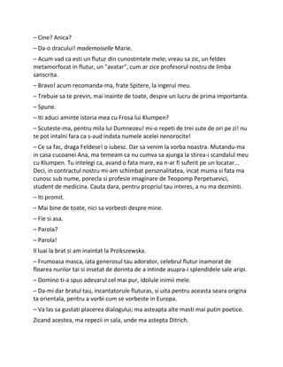 – Cine? Anica?
– Da-o dracului! mademoiselle Marie.
– Acum vad ca esti un flutur din cunostintele mele; vreau sa zic, un feldes
metamorfozat in flutur, un "avatar", cum ar zice profesorul nostru de limba
sanscrita.
– Bravo! acum recomanda-ma, frate Spitere, la ingerul meu.
– Trebuie sa te previn, mai inainte de toate, despre un lucru de prima importanta.
– Spune.
– Iti aduci aminte istoria mea cu Frosa lui Klumpen?
– Scuteste-ma, pentru mila lui Dumnezeu! mi-o repeti de trei sute de ori pe zi! nu
te pot intalni fara ca s-aud indata numele acelei nenorocite!
– Ce sa fac, draga Feldese! o iubesc. Dar sa venim la vorba noastra. Mutandu-ma
in casa cucoanei Ana, ma temeam ca nu cumva sa ajunga la stirea-i scandalul meu
cu Klumpen. Tu intelegi ca, avand o fata mare, ea n-ar fi suferit pe un locatar...
Deci, in contractul nostru mi-am schimbat personalitatea, incat muma si fata ma
cunosc sub nume, porecla si profesie imaginare de Teopomp Perpetuevici,
student de medicina. Cauta dara, pentru propriul tau interes, a nu ma dezminti.
– Iti promit.
– Mai bine de toate, nici sa vorbesti despre mine.
– Fie si asa.
– Parola?
– Parola!
Il luai la brat si am inaintat la Przikszewska.
– Frumoasa masca, iata generosul tau adorator, celebrul flutur inamorat de
floarea nurilor tai si insetat de dorinta de a intinde asupra-i splendidele sale aripi.
– Domino ti-a spus adevarul cel mai pur, idolule inimii mele.
– Da-mi dar bratul tau, incantatorule fluturas, si uita pentru aceasta seara origina
ta orientala, pentru a vorbi cum se vorbeste in Europa.
– Va las sa gustati placerea dialogului; ma asteapta alte masti mai putin poetice.
Zicand acestea, ma repezii in sala, unde ma astepta Ditrich.
 