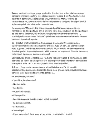Aveam saptesprezece ani; eram student in drepturi la o universitate germana
oarecare si tineam cu chirie trei odai au premier in casa d-nei Ana Pacht, veche
actorita in demisiune, a carei unica fata, domnisoara Maria, copilita de
sasesprezece ani, aparuse atunci de curand pe scena, culegand din capul locului
aplauzele publicului iubitor de... domnisoare.
Eu o numeam "Micuta", desi era nemtoaica, ba chiar poate pentru ca era
nemtoaica: pe de o parte, ca om, o iubeam; va sa zica, o iubeam pe de o parte; pe
de alta parte, ca roman, nu-mi placeau lucrurile si chiar fetele nemtesti, si,
numind pe frumusica mea "Micuta", prin insasi aceasta o romanizam si o iubeam
oarecum si pe de alta parte.
Ce-i dreptul, era frumoasa! Era frumoasa ca o romanca! Avea niste ochi...
culoarea si marimea nu imi aduc bine aminte. Avea un par... de seama ochilor.
Avea o gurita... Dar de atunci au trecut multi ani, si-n multi ani am uitat multe
feluri de gurite! N-am uitat numai ca Micuta mea mi se parea a fi foarte frumoasa,
neinchipuit frumoasa, frumoasa strasnic!
Contractul de chirie se rostea asa: "D. Ghita Taciune va plati d-nei Ana Pacht cate
patruzeci de fiorini pe luna pentru trei odai si pentru cate cinci feluri de bucate la
pranz pe zi, intre cari si un aluat; idem cate o mancare serile".
A doua zi dupa mutarea mea in casa stimabilei doamne Pacht, intrai in
apartamentele dumneaei, despartite de ale mele prin un lung, ingust si intunecos
coridor; facui o profunda reverinta, zambii si...
– Ce mai faceti, cucoana?
– Sunt bine; iar d-voastra?
– Nu mai putin.
– Ma bucur.
– Duduca nu-i acasa?
– Ii la repetitie.
– Ma rog, cucoana, la cate ceasuri sedeti la masa?
– La doua nesmintit.
– Si mancati?...
– Se-ntelege!
– Eram sa va-ntreb daca mancati tot aceea ce-mi trimiteti si mie?
 