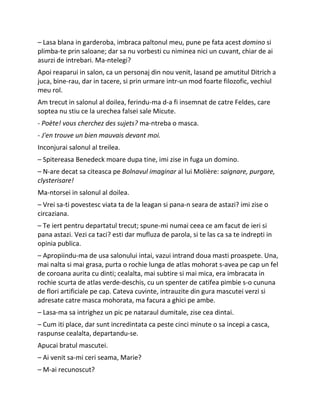 – Lasa blana in garderoba, imbraca paltonul meu, pune pe fata acest domino si
plimba-te prin saloane; dar sa nu vorbesti cu niminea nici un cuvant, chiar de ai
asurzi de intrebari. Ma-ntelegi?
Apoi reaparui in salon, ca un personaj din nou venit, lasand pe amutitul Ditrich a
juca, bine-rau, dar in tacere, si prin urmare intr-un mod foarte filozofic, vechiul
meu rol.
Am trecut in salonul al doilea, ferindu-ma d-a fi insemnat de catre Feldes, care
soptea nu stiu ce la urechea falsei sale Micute.
- Poète! vous cherchez des sujets? ma-ntreba o masca.
- J'en trouve un bien mauvais devant moi.
Inconjurai salonul al treilea.
– Spitereasa Benedeck moare dupa tine, imi zise in fuga un domino.
– N-are decat sa citeasca pe Bolnavul imaginar al lui Molière: saignare, purgare,
clysterisare!
Ma-ntorsei in salonul al doilea.
– Vrei sa-ti povestesc viata ta de la leagan si pana-n seara de astazi? imi zise o
circaziana.
– Te iert pentru departatul trecut; spune-mi numai ceea ce am facut de ieri si
pana astazi. Vezi ca taci? esti dar mufluza de parola, si te las ca sa te indrepti in
opinia publica.
– Apropiindu-ma de usa salonului intai, vazui intrand doua masti proaspete. Una,
mai nalta si mai grasa, purta o rochie lunga de atlas mohorat s-avea pe cap un fel
de coroana aurita cu dinti; cealalta, mai subtire si mai mica, era imbracata in
rochie scurta de atlas verde-deschis, cu un spenter de catifea pimbie s-o cununa
de flori artificiale pe cap. Cateva cuvinte, intrauzite din gura mascutei verzi si
adresate catre masca mohorata, ma facura a ghici pe ambe.
– Lasa-ma sa intrighez un pic pe nataraul dumitale, zise cea dintai.
– Cum iti place, dar sunt incredintata ca peste cinci minute o sa incepi a casca,
raspunse cealalta, departandu-se.
Apucai bratul mascutei.
– Ai venit sa-mi ceri seama, Marie?
– M-ai recunoscut?
 