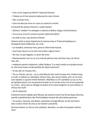 – Cum sa las singura pe Maria? raspunse baronul.
– Trebuie sa-mi faci aceasta slujba pentru zece minute.
– Dar, scumpul meu...
– Lasa-ma dara pe mine sa-i spun eu oarece la ureche.
Si trecand din partea Victoriei, ii soptii leseste:
– Domino "czekam" te asteapta in salonul al doilea, langa a treia fereastra.
– Vra sa zica, d-ta imi cunosti secretul, domnule Ghita?
– Sa vede ca asa. Lasa bratul lui Rosen.
Victoria simti ca orice impotrivire la cererea mea ar fi fost primejdioasa si,
strangand mana Feldesului, ea ii zise:
– La revedere, amorasul meu; pana la viitorul bal mascat.
– Cum? pan-atunci nu ne vom mai intalni, ingerul meu?
– Nu stiu; nu pot fagadui; nu atarn de mine.
– Neomenosule! cum sa nu ai tu mila de patima mea, de focul meu, de chinul
meu, de...
– Indatorire pentru indatorire, iubite Feldese. Ti-a venit randul a-mi proba amicia
ta. Vezi acea masca verde-pembie din dosul columnei?
– O vaz; dar ce-mi pasa mie...
– Tie nu, fireste; caci ea... ea nu este Micuta! dar mult imi pasa mie, fiindca incep
a o iubi, si trebuie sa-i dovedesc amorul meu, pan-acum respins, prin un ce eroic,
care rapeste si supune inimile femeilor. Abordeaz-o si fii scandalos cu ea; eu ma
voi apropia atunci si te voi provoca la duel; tu-mi vei da carta si eu iti voi raspunde
cu a mea... De la sine se-ntelege ca duelul va fi numai imaginar! se cere efectul, si
nimica mai mult!
– Vei fi multumit!
Si baronul merse repede spre Micuta, pe cand eu insumi ma furisai dupa columna,
auzind si pandind totul, dar fiind totodata nevazut de catra biata pasaruica.
– Te cunosc, mascuta, zise Rosen, asezandu-se langa Micuta. Ce de mai fiorini
stors-ai de la mine! As vrea sa ne reinoim cunostinta.
Sarmanul baron nu stia cu cine vorbeste. Auzindu-l, eu abia imi puteam retinea
rasul.
 