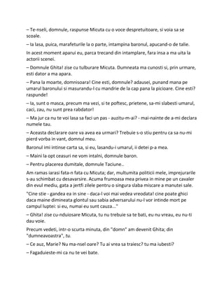– Te-nseli, domnule, raspunse Micuta cu o voce despretuitoare, si voia sa se
scoale.
– Ia lasa, puica, marafeturile la o parte, intampina baronul, apucand-o de talie.
In acest moment aparui eu, parca trecand din intamplare, fara insa a ma uita la
actorii scenei.
– Domnule Ghita! zise cu tulburare Micuta. Dumneata ma cunosti si, prin urmare,
esti dator a ma apara.
– Pana la moarte, domnisoara! Cine esti, domnule? adausei, punand mana pe
umarul baronului si masurandu-l cu mandrie de la cap pana la picioare. Cine esti?
raspunde!
– Ia, sunt o masca, precum ma vezi, si te poftesc, prietene, sa-mi slabesti umarul,
caci, zau, nu sunt prea rabdator!
– Ma jur ca nu te voi lasa sa faci un pas - auzitu-m-ai? - mai-nainte de a-mi declara
numele tau.
– Aceasta declarare oare va avea ea urmari? Trebuie s-o stiu pentru ca sa nu-mi
pierd vorba in vant, domnul meu.
Baronul imi intinse carta sa, si eu, lasandu-i umarul, ii detei p-a mea.
– Maini la opt ceasuri ne vom intalni, domnule baron.
– Pentru placerea dumitale, domnule Taciune..
Am ramas iarasi fata-n fata cu Micuta; dar, multumita politicii mele, imprejurarile
s-au schimbat cu desavarsire. Acuma frumoasa mea privea in mine pe un cavaler
din evul mediu, gata a jertfi zilele pentru o singura slaba miscare a manutei sale.
"Cine stie - gandea ea in sine - daca-l voi mai vedea vreodata! cine poate ghici
daca maine dimineata glontul sau sabia adversarului nu-l vor intinde mort pe
campul luptei: si eu, numai eu sunt cauza..."
– Ghita! zise cu-nduiosare Micuta, tu nu trebuie sa te bati, eu nu vreau, eu nu-ti
dau voie.
Precum vedeti, intr-o scurta minuta, din "domn" am devenit Ghita; din
"dumneavoastra", tu.
– Ce auz, Marie? Nu ma-nsel oare? Tu ai vrea sa traiesc? tu ma iubesti?
– Fagaduieste-mi ca nu te vei bate.
 