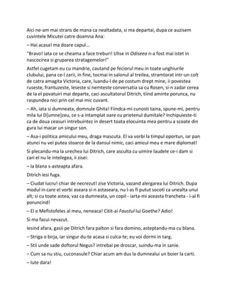 Aici ne-am mai strans de mana ca nealtadata, si ma departai, dupa ce auzisem
cuvintele Micutei catre doamna Ana:
– Hai acasa! ma doare capul...
"Bravo! iata ce se cheama a face treburi! Ulise in Odiseea n-a fost mai istet in
nascocirea si gruparea stratagemelor!"
Astfel cugetam eu cu mandrie, cautand pe feciorul meu in toate unghiurile
clubului, pana ce-l zarii, in fine, tocmai in salonul al treilea, stramtorat intr-un colt
de catra amagita Victoria, care, luandu-l de pe costum drept mine, ii povestea
ruseste, frantuzeste, leseste si nemteste conversatia sa cu Rosen, si-n zadar cerea
de la el povatuiri mai departe, caci ascultatorul Ditrich, tiind aminte porunca, nu
raspundea nici prin cel mai mic cuvant.
– Ah, iata si dumneata, domnule Ghita! Fiindca-mi cunosti taina, spune-mi, pentru
mila lui D[umne]zeu, ce s-a intamplat oare cu prietenul dumitale? Inchipuieste-ti
ca de doua ceasuri intrebuintez in desert toata elocuinta mea pentru a scoate din
gura lui macar un singur son.
– Asa-i politica amicului meu, draga mascuta. El va vorbi la timpul oportun, iar pan
atunci nu vei putea stoarce de la dansul nimic, caci amicul meu e mare diplomat!
Si plecandu-ma la urechea lui Ditrich, care asculta cu uimire laudele ce-i dam si
cari el nu le intelegea, ii zisei:
– Ia blana s-asteapta afara.
Ditrich iesi fuga.
– Ciudat lucru! chiar de necrezut! zise Victoria, vazand alergarea lui Ditrich. Dupa
modul in care el vorbi aseara si-n astaseara, nu l-as fi putut socoti ca unealta unui
alt; si cu toate astea, vaz ca dumneata, un copil - iarta-mi aceasta francheta - i-ai fi
poruncind!
– El e Mefistofeles al meu, neneaca! Citit-ai Faustul lui Goethe? Adio!
Si ma facui nevazut.
Iesind afara, gasii pe Ditrich fara palton si fara domino, asteptandu-ma cu blana.
– Striga o birja, iar singur du-te acasa si culca-te; eu voi dormi in targ.
– Stii unde sade doftorul Negus? intrebai pe droscar, suindu-ma in sanie.
– Cum sa nu stiu, cuconasule? Chiar acum am dus la dumnealui un boier la carti.
– Iute dara!
 