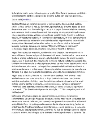 Si, lungindu-ma in sanie, intonai cantecul studentilor, facand sa rasune pustiitele
ulite si sergentii politiei sa despere de a nu ma putea opri ca pe un pedestru...
Ziua a treia[modifica]
Doctorul Negus, un tanar de douazeci si trei sau patru de ani, naltut, subtire,
smolit la fata, coroiat la nas, cu ochi mari, sprincenat, cu o frunte destul de bine
desemnata, avea una din acele figuri cari plac si se par frumoase la intaia vedere,
mai cu seama pentru un nefizionomist, dar resping pe un cunoscator prin un nu
stiu ce egoistic, marsav, viclean; un nu stiu ce sapat in liniile fruntii, in indoitura
nasului, in trasaturile buzelor, in schimositura zambetului, in focul ochilor; mai in
sfarsit, un nu stiu ce intiparit in toate deodata si cu neputinta de a se analiza in
amanuntime. Nenorocirea femeilor e de a nu aprofunda nimica. Judecand
lucrurile numai pe dasupra, ele strigau: "Monsieur Négus est charmant!"
si monsieur Negus devenise, in cateva luni, doctor favorit al damelor.
Negus finea cursul de medicina, cand eu intrai la Drepturi. Ne-am cunoscut la
baronul Rosen, la care toti parazitii universitatii aveau facultatea lor... de a manca,
fiindu-le urat sa sada la masa singuri... cheltuind din punga. De atunci incoace,
Negus, care n-a zabovit de a recunoaste in mine o natura cu totul necapabila de a
crede in filozofia morala, s-a facut prietenul meu cel mai intim, desi niciodata nu-l
invitam la masa, din cauza... ca bugetul nu prevedea cheltuieli extraordinare; si
peste o saptamana el imi descoperi din amicie o taina, cunoscuta de toata lumea,
dar care m-a adus mai tarziu la descoperirea unei alte, necunoscuta de niminea.
Negus avea o amanta, de care nu stia cum sa se desfaca. "Am promis - zicea
medicul nostru - ca o voi lua a doua zi dupa doctorizarea mea... am promis
inaintea marturilor... Intelegi ca ar fi o neiertata nebunie din parte-mi de a-mi
inchide viitorul pentru totdeauna... ea-i cusutoreasa... cum oare sa facem?"
"Pentru ca sa te pot sfatui in cunostinta cauzei, ar trebui s-o vad, sa-i patrund
caracterul..." "As fi fericit de ai putea inca sa-i placi..." "Si sa ma prinzi, nu-i asa?
Hai la dansa!"
Sofiica era o frumusica copila de sasesprezece ani, delicata, melancolica,
sentimentala. Ea iubea pe Negus ca o nebuna. Dintru-ntai, voiam s-o curtez: dar
vazandu-mi munca zadarnica, ma hotarai, cu o generozitate cam silita, a fi numai
amicul bietei fete, cel putin pana la o vreme. Peste o bucata de timp, Sofiica se
imbolnaveste. Viind tocmai atunci, din intamplare, eu ma asezai intr-o camaruta
invecinata, cu capul plecat pe mana, pentru a nu auzi de aproape vaietele copilei
si plansul mumei. Intra Negus, scrie o reteta si trimite pe batrana la spiterie. "Sa
 