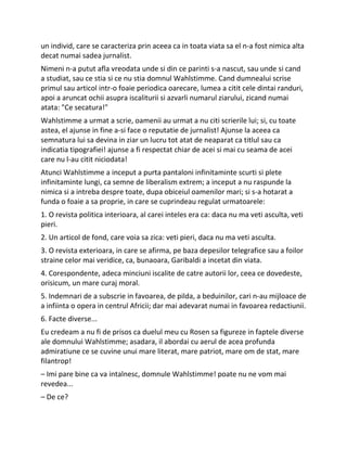 un individ, care se caracteriza prin aceea ca in toata viata sa el n-a fost nimica alta
decat numai sadea jurnalist.
Nimeni n-a putut afla vreodata unde si din ce parinti s-a nascut, sau unde si cand
a studiat, sau ce stia si ce nu stia domnul Wahlstimme. Cand dumnealui scrise
primul sau articol intr-o foaie periodica oarecare, lumea a citit cele dintai randuri,
apoi a aruncat ochii asupra iscaliturii si azvarli numarul ziarului, zicand numai
atata: "Ce secatura!"
Wahlstimme a urmat a scrie, oamenii au urmat a nu citi scrierile lui; si, cu toate
astea, el ajunse in fine a-si face o reputatie de jurnalist! Ajunse la aceea ca
semnatura lui sa devina in ziar un lucru tot atat de neaparat ca titlul sau ca
indicatia tipografiei! ajunse a fi respectat chiar de acei si mai cu seama de acei
care nu l-au citit niciodata!
Atunci Wahlstimme a inceput a purta pantaloni infinitaminte scurti si plete
infinitaminte lungi, ca semne de liberalism extrem; a inceput a nu raspunde la
nimica si a intreba despre toate, dupa obiceiul oamenilor mari; si s-a hotarat a
funda o foaie a sa proprie, in care se cuprindeau regulat urmatoarele:
1. O revista politica interioara, al carei inteles era ca: daca nu ma veti asculta, veti
pieri.
2. Un articol de fond, care voia sa zica: veti pieri, daca nu ma veti asculta.
3. O revista exterioara, in care se afirma, pe baza depesilor telegrafice sau a foilor
straine celor mai veridice, ca, bunaoara, Garibaldi a incetat din viata.
4. Corespondente, adeca minciuni iscalite de catre autorii lor, ceea ce dovedeste,
orisicum, un mare curaj moral.
5. Indemnari de a subscrie in favoarea, de pilda, a beduinilor, cari n-au mijloace de
a infiinta o opera in centrul Africii; dar mai adevarat numai in favoarea redactiunii.
6. Facte diverse...
Eu credeam a nu fi de prisos ca duelul meu cu Rosen sa figureze in faptele diverse
ale domnului Wahlstimme; asadara, il abordai cu aerul de acea profunda
admiratiune ce se cuvine unui mare literat, mare patriot, mare om de stat, mare
filantrop!
– Imi pare bine ca va intalnesc, domnule Wahlstimme! poate nu ne vom mai
revedea...
– De ce?
 
