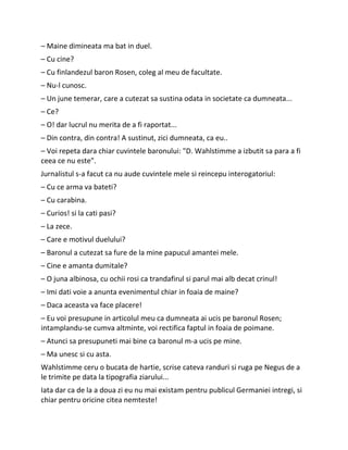 – Maine dimineata ma bat in duel.
– Cu cine?
– Cu finlandezul baron Rosen, coleg al meu de facultate.
– Nu-l cunosc.
– Un june temerar, care a cutezat sa sustina odata in societate ca dumneata...
– Ce?
– O! dar lucrul nu merita de a fi raportat...
– Din contra, din contra! A sustinut, zici dumneata, ca eu..
– Voi repeta dara chiar cuvintele baronului: "D. Wahlstimme a izbutit sa para a fi
ceea ce nu este".
Jurnalistul s-a facut ca nu aude cuvintele mele si reincepu interogatoriul:
– Cu ce arma va bateti?
– Cu carabina.
– Curios! si la cati pasi?
– La zece.
– Care e motivul duelului?
– Baronul a cutezat sa fure de la mine papucul amantei mele.
– Cine e amanta dumitale?
– O juna albinosa, cu ochii rosi ca trandafirul si parul mai alb decat crinul!
– Imi dati voie a anunta evenimentul chiar in foaia de maine?
– Daca aceasta va face placere!
– Eu voi presupune in articolul meu ca dumneata ai ucis pe baronul Rosen;
intamplandu-se cumva altminte, voi rectifica faptul in foaia de poimane.
– Atunci sa presupuneti mai bine ca baronul m-a ucis pe mine.
– Ma unesc si cu asta.
Wahlstimme ceru o bucata de hartie, scrise cateva randuri si ruga pe Negus de a
le trimite pe data la tipografia ziarului...
Iata dar ca de la a doua zi eu nu mai existam pentru publicul Germaniei intregi, si
chiar pentru oricine citea nemteste!
 