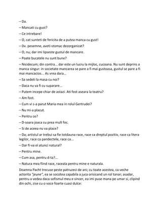 – Da.
– Mancati cu gust?
– Ce intrebare!
– O, cat sunteti de fericita de a putea manca cu gust!
– Dv. pesemne, aveti stomac dezorganizat?
– O, nu; dar imi lipseste gustul de mancare.
– Poate bucatele nu sunt bune?
– Nicidecum; din contra... dar este un lucru la mijloc, cucoana. Nu sunt deprins a
manca singur: in societate mancarea se pare a fi mai gustoasa, gustul se pare a fi
mai mancacios... As vrea dara...
– Sa sedeti la masa cu noi?
– Daca nu va fi cu suparare...
– Putem incepe chiar de astazi. Ati fost aseara la teatru?
– Am fost.
– Cum vi s-a parut Maria mea in rolul Gertrudei?
– Nu mi-a placut.
– Pentru ce?
– D-soara joaca cu prea mult foc.
– Si de aceea nu va place?
– Da; artistul ar trebui sa fie totdauna race, race ca dreptul pozitiv, race ca litera
legilor, race ca pandectele, race ca...
– Dar fi-va el atunci natural?
– Pentru mine.
– Cum asa, pentru d-ta?...
– Natura mea fiind race, raceala pentru mine e naturala.
Doamna Pacht trecuse peste patruzeci de ani; cu toate acestea, ca veche
actorita "jeune", ea se socotea capabila a juca orisicand un rol tanar; asadar,
pentru a vedea daca sofismul meu e sincer, ea imi puse mana pe umar si, clipind
din ochi, zise cu o voce foarte cuasi dulce:
 