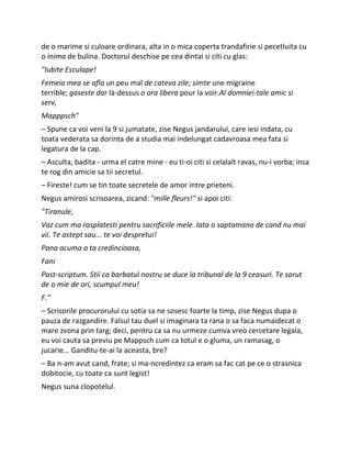 de o marime si culoare ordinara, alta in o mica coperta trandafirie si pecetluita cu
o inima de bulina. Doctorul deschise pe cea dintai si citi cu glas:
"Iubite Esculape!
Femeia mea se afla un peu mal de cateva zile; simte une migraine
terrible; gaseste dar là-dessus o ora libera pour la voir.Al domniei-tale amic si
serv,
Mapppsch"
– Spune ca voi veni la 9 si jumatate, zise Negus jandarului, care iesi indata, cu
toata vederata sa dorinta de a studia mai indelungat cadavroasa mea fata si
legatura de la cap.
– Asculta, badita - urma el catre mine - eu ti-oi citi si celalalt ravas, nu-i vorba; insa
te rog din amicie sa tii secretul.
– Fireste! cum se tin toate secretele de amor intre prieteni.
Negus amirosi scrisoarea, zicand: "mille fleurs!" si apoi citi:
"Tiranule,
Vaz cum ma rasplatesti pentru sacrificiile mele. Iata o saptamana de cand nu mai
vii. Te astept sau... te voi despretui!
Pana acuma a ta credincioasa,
Fani
Post-scriptum. Stii ca barbatul nostru se duce la tribunal de la 9 ceasuri. Te sarut
de o mie de ori, scumpul meu!
F."
– Scrisorile procurorului cu sotia sa ne sosesc foarte la timp, zise Negus dupa o
pauza de razgandire. Falsul tau duel si imaginara ta rana o sa faca numaidecat o
mare zvona prin targ; deci, pentru ca sa nu urmeze cumva vreo cercetare legala,
eu voi cauta sa previu pe Mappsch cum ca totul e o gluma, un ramasag, o
jucarie... Ganditu-te-ai la aceasta, bre?
– Ba n-am avut cand, frate; si ma-ncredintez ca eram sa fac cat pe ce o strasnica
dobitocie, cu toate ca sunt legist!
Negus suna clopotelul.
 