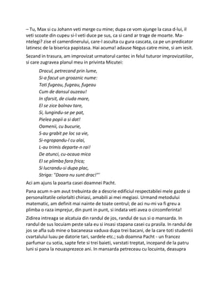 – Tu, Max si cu Johann veti merge cu mine; dupa ce vom ajunge la casa d-lui, il
veti scoate din cupeu si-l veti duce pe sus, ca si cand ar trage de moarte. Ma-
ntelegi? zise el camerdinerului, care-l asculta cu gura cascata, ca pe un predicator
latinesc de la biserica papistasa. Hai acuma! adause Negus catre mine, si am iesit.
Sezand in trasura, am improvizat urmatorul cantec in felul tuturor improvizatiilor,
si care zugravea planul meu in privinta Micutei:
Dracul, petrecand prin lume,
Si-a facut un groaznic nume:
Toti fugeau, fugeau, fugeau
Cum de dansul auzeau!
In sfarsit, de ciuda mare,
El se zice bolnav tare,
Si, lungindu-se pe pat,
Pielea popii a si dat!
Oamenii, cu bucurie,
S-au grabit pe loc sa vie,
Si-ngropandu-l cu alai,
L-au trimis departe-n rai!
De atunci, cu-ocaua mica
El se plimba fara frica;
Si lucrandu-si dupa plac,
Striga: "Doara nu sunt drac!"'
Aci am ajuns la poarta casei doamnei Pacht.
Pana acum n-am avut trebuinta de a descrie edificiul respectabilei mele gazde si
personalitatile celorlalti chiriasi, amabili ai mei megiasi. Urmand metodului
matematic, am definit mai nainte de toate centrul; de aci nu-mi va fi greu a
plimba o raza imprejur, din punt in punt, si indata veti avea o circomferinta!
Zidirea intreaga se alcatuia din randul de jos, randul de sus si o mansarda. In
randul de sus locuiam peste sala eu si insasi stapana casei cu prasila. In randul de
jos se afla sub mine o bacaneasa vaduva dupa trei bacani, de la care toti studentii
cvartalului luau pe datorie tari, sardele etc.; sub doamna Pacht - un francez
parfumar cu sotia, sapte fete si trei baieti, varstati treptat, incepand de la patru
luni si pana la nouasprezece ani. In mansarda petreceau cu locuinta, deasupra
 