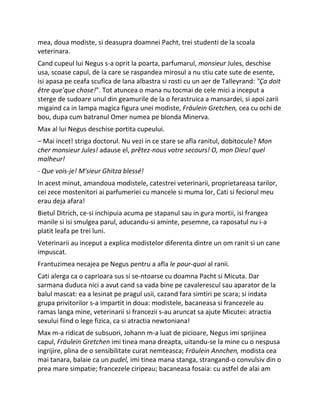 mea, doua modiste, si deasupra doamnei Pacht, trei studenti de la scoala
veterinara.
Cand cupeul lui Negus s-a oprit la poarta, parfumarul, monsieur Jules, deschise
usa, scoase capul, de la care se raspandea mirosul a nu stiu cate sute de esente,
isi apasa pe ceafa scufica de lana albastra si rosti cu un aer de Talleyrand: "Ça doit
être que'que chose!". Tot atuncea o mana nu tocmai de cele mici a inceput a
sterge de sudoare unul din geamurile de la o ferastruica a mansardei, si apoi zarii
migaind ca in lampa magica figura unei modiste, Fräulein Gretchen, cea cu ochi de
bou, dupa cum batranul Omer numea pe blonda Minerva.
Max al lui Negus deschise portita cupeului.
– Mai incet! striga doctorul. Nu vezi in ce stare se afla ranitul, dobitocule? Mon
cher monsieur Jules! adause el, prêtez-nous votre secours! O, mon Dieu! quel
malheur!
- Que vois-je! M'sieur Ghitza blessé!
In acest minut, amandoua modistele, catestrei veterinarii, proprietareasa tarilor,
cei zece mostenitori ai parfumeriei cu mancele si muma lor, Cati si feciorul meu
erau deja afara!
Bietul Ditrich, ce-si inchipuia acuma pe stapanul sau in gura mortii, isi frangea
manile si isi smulgea parul, aducandu-si aminte, pesemne, ca raposatul nu i-a
platit leafa pe trei luni.
Veterinarii au inceput a explica modistelor diferenta dintre un om ranit si un cane
impuscat.
Frantuzimea necajea pe Negus pentru a afla le pour-quoi al ranii.
Cati alerga ca o caprioara sus si se-ntoarse cu doamna Pacht si Micuta. Dar
sarmana duduca nici a avut cand sa vada bine pe cavalerescul sau aparator de la
balul mascat: ea a lesinat pe pragul usii, cazand fara simtiri pe scara; si indata
grupa privitorilor s-a impartit in doua: modistele, bacaneasa si francezele au
ramas langa mine, veterinarii si francezii s-au aruncat sa ajute Micutei: atractia
sexului fiind o lege fizica, ca si atractia newtoniana!
Max m-a ridicat de subsuori, Johann m-a luat de picioare, Negus imi sprijinea
capul, Fräulein Gretchen imi tinea mana dreapta, uitandu-se la mine cu o nespusa
ingrijire, plina de o sensibilitate curat nemteasca; Fräulein Annchen, modista cea
mai tanara, balaie ca un pudel, imi tinea mana stanga, strangand-o convulsiv din o
prea mare simpatie; francezele ciripeau; bacaneasa fosaia: cu astfel de alai am
 