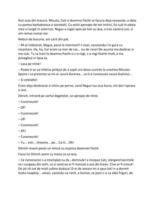 fost scos din trasura. Micuta, Cati si doamna Pacht se facura deja nevazute, o data
cu partea barbateasca a societatii. Cu ochii aproape de tot inchisi, fui suit in odaia
mea si lungit in asternut. Negus a rugat apoi pe toti sa iasa, a tras zavorul usii, si
am ramas numai noi.
Nebun de bucurie, am sarit din pat.
– M-ai indatorat, Negus, pana la mormant! ii zisei, sarutandu-l in gura cu
incantare. Ha, ha, ha! eram sa mor de ras... nu de rana! De-acuma ma dezbrac si
ma culc. Tu sa treci la doamna Pacht si s-o rogi, s-o rogi foarte mult, a ma
priveghea in lipsa ta.
– Lasa pe mine!
– Poate ti se va infatisa prilejul de a sopti vro doua cuvinte la urechea Micutei.
Spune-i ca prezenta sa mi-ar usura durerea... ca ti-e cunoscuta cauza duelului...
– Si celelalte!
Eram deja dezbracat si intins pe perne, cand Negus lua ziua buna, imi dori isprava
si iesi.
Ditrich, intrand pe varful degetelor, se apropie de mine.
– Cuconasule!
– Of!
– Cuconasule!
– Uf!
– Cuconasule!
– Ah!
– Cuconasule!
– Tu... esti... cheama... pe... Ca-ti... Oh!
Ditrich reveni peste un minut cu slujnica doamnei Pacht.
Facui lui Ditrich semn cu mana ca sa iasa.
– Ce nenorocire s-a intamplat cu dv., domnule! a inceput Cati, stergand lacrimile
ce-i curgeau din ochi, ca si cand ea ar fi mancat o oca de hrean. Cine ar fi crezut!
De ati sti cat de mult sufere duduca! D-ei de aseara mi-a spus tot! n-a dormit
toata noaptea... astazi, vazandu-va ranit, a lesinat, se pare c-o sa aibe friguri, de
 