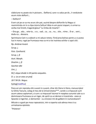 slabiciune nu poate sta in picioare... Doftorul, care v-a adus pe dv., ii randuieste
acum niste doftorii...
– Doftorii?
Eram cat pe ce sa ma arunc din pat, auzind despre doftoriile lui Negus si
reamintindu-mi in o clipa istoria Soficai! Abia m-am putut stapani, si urmai cu
vorba mai linistit, tragand glasul "cu limba de moarte":
– Dra-ga... adu... rete-ta... s-o... vad... ca... sa... nu... stie... nime... D-ar... veni...
dudu-ca... deseara.
Sprintioara Cati n-a zabovit a-mi aduce reteta. Fiind prea bolnav pentru a o putea
lua in mana, rugai pe frumoasa mea sa mi-o tie inaintea ochilor si apoi citii:
Rp. Ambrae levant
Scrup. j.
Pulv. Cantharid.
Scrup. j. ß
Acet. Morph.
Drachm. j. ß
Sacchar albi
Unc. j.
M.f. atque divide in XII partes aequales.
D. u. La un ceas un praf.
18 7 XII Dr. Negus.
Epilog[modifica]
Pana aci am reprodus din cuvant in cuvant, chiar din litera in litera, manuscriptul
lui Ghita Taciune, coleg al meu de la Universitatea***, carele s-a impuscat sunt
acum cateva saptamani, si cum s-a impuscat! tocmai in noaptea cununiei sale cu o
domnisoara frumoasa ca un inger, de spirit ca un demon si inzestrata - ceea ce
lipseste si ingerilor, si demonilor - cu cincizeci mii de galbeni in numaratoare!!
Micuta s-a gasit pe masa raposatului, intr-o coperta sub adresa mea si cu
urmatoarea epistola:
"Prietene!
 