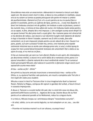 Sinuciderea mea este un anacronism. Adevaratul ei moment a trecut sunt deja
sapte ani. De atunci eram mort in idee, si daca nu ma ucideam in realitate, cauza
era ca nu voiam ca lumea sa poata presupune din parte-mi macar o umbra
de pusillanimitate. Oamenii ar fi zis: el s-a ucis pentru ca nu si-a putut face o
pozitie in societate, pentru ca suferea de lipse, pentru ca... si asa mai departe. Ei
bine! imi trebuiau cincizeci mii de galbini; imi trebuie o sotie ca fecioara, careia ii
las numele meu, si nimica al meu afara de nume; imi trebuiau toate astea pentru
ca sa capat, in fine, dreptul de a ma impusca. L-am castigat scump acest drept! Ce
va spune lumea? As dori prea mult s-o pot ghici. Nu-i ramane pana nici clenciul de
a ma declara de nebun, caci atunci o vor dezminti lungile mele diplome de doctor
in legi si licentiat in litere!! Asadar, oamenii vor fi siliti a crede, fara alte
comentarii, ca m-am impuscat simplu pentru ca am obosit de a trai. Cauza ti se
pare, poate, a fi cam curioasa? Crede-ma, amice, cine traieste prea repede
osteneste intocmai asa ca acela care alearga prea iute; si unul, si altul ajung la
scopul lor mai curand decat broastele testoase ale umanitatii! Dar o data ce au
ajuns la scop, ei nu mai au ce face...
Iti las un manuscript, pe care nu l-am sfarsit, fiindca m-am oprit, din intamplare,
pe descrierea retetei; si atunci mi-a venit ideea de a ramanea comic pana si in
ajunul sinuciderii: e foarte natural de a muri vorbind de retete! Tu ai cunoscut
toate personajele Micutei; deci aduna-ti suvenirile si sfarseste singur acest scurt
epizod din scurta mea viata!
Al tau - vorba sa fie! - Ghita"'
Am primit cu bucurie amicala insarcinare a nenorocitului meu - vorba sa fie -
Ghita, si, cu ajutorul hartiilor sale postume, am reusit a completa cele Trei zile si
trei nopti din viata unui student.
Micuta a cazut in latul lui Taciune chiar in ziua imaginariului duel cu baronul
Rosen. Reteta lui Negus, compusa din opium si gandaci de turbat, a facut minuni
in aceasta imprejurare.
A doua zi, Taciune s-a sculat teafar din pat; dar n-a iesit din casa vro doua zile,
pastrand astfel buna-cuviinta si... legatura de la cap. Aceste doua zile au fost
pentru el un adevarat paradis al lui Mahomet, redus la o singura hurie.
In a treia zi, Micuta incepu sa-i aminteasca despre "necesitatea cununiei".
– Ai uitat, iubito, ca nu am varsta legiuita; sa mai asteptam un an, sau... sau doi
ani.
– Promite-mi inaintea mamei! nu-ti cer altceva, scumpul meu!
 