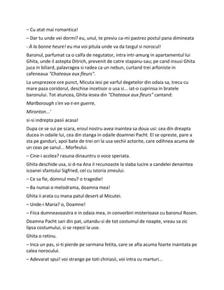 – Cu atat mai romantica!
– Dar tu unde vei dormi? eu, unul, te previu ca-mi pastrez postul pana dimineata
- À la bonne heure! eu ma voi pitula unde va da targul si norocul!
Baronul, parfumat ca o calfa de negutator, intra intr-amurg in apartamentul lui
Ghita, unde il astepta Ditrich, prevenit de catre stapanu-sau; pe cand insusi Ghita
juca in biliard, palavragea si radea ca un nebun, curtand trei arfoniste in
cafeneaua "Chateaux aux fleurs".
La unsprezece ore punct, Micuta iesi pe varful degetelor din odaia sa, trecu cu
mare paza coridorul, deschise incetisor o usa si... iat-o cuprinsa in bratele
baronului. Tot atuncea, Ghita iesea din "Chateaux aux fleurs" cantand:
Marlborough s'en va-t-en guerre,
Mironton...'
si-si indrepta pasii acasa!
Dupa ce se sui pe scara, eroul nostru avea inaintea sa doua usi: cea din dreapta
ducea in odaile lui, cea din stanga in odaile doamnei Pacht. El se opreste, pare a
sta pe ganduri, apoi bate de trei ori la usa vechii actorite, care odihnea acuma de
un ceas pe sanul... Morfeului.
– Cine-i acolea? rasuna dinauntru o voce speriata.
Ghita deschide usa, si d-na Ana il recunoaste la slaba lucire a candelei denaintea
icoanei sfantului Sigfried, cel cu istoria zmeului.
– Ce sa fie, domnul meu? o tragedie!
– Ba numai o melodrama, doamna mea!
Ghita ii arata cu mana patul desert al Micutei.
– Unde-i Maria? o, Doamne!
– Fiica dumneavoastra e in odaia mea, in convorbiri misterioase cu baronul Rosen.
Doamna Pacht sari din pat, uitandu-si de tot costumul de noapte, vreau sa zic
lipsa costumului, si se repezi la use.
Ghita o retinu.
– Inca un pas, si-ti pierde pe sarmana fetita, care se afla acuma foarte inaintata pe
calea norocului.
– Adevarat spui! voi strange pe toti chiriasii, voi intra cu marturi...
 