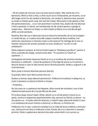 – M-ati inteles de minune; insa mai este ceva la mijloc. Mai nainte de a fi a
baronului, Maria a fost a mea, si chiar acum ea isi inchipuieste, pe-ntuneric, ca se
afla langa mine! Eu am vandut-o baronului, am vandut-o, doamna mea, precum
se vinde un faeton putin uzat, dar iesit din moda. Nécessaire-ul de abanos a fost
din partea baronului... si eu l-am prezintat in numele meu; duelul de mai deunazi
a fost o poveste; in sfarsit, am intrebuintat mii de viclenii pentru a ajunge la
scopul meu... Baronul nu trebui s-o stie! Catati ca Maria sa nu ma dea de gol:
altfel, ea este pierduta.
Doamna Ana izbi usa si zbura pe scara ce ducea la mansarda; de aci ea se pogori
in randul de jos, si-n cateva secunde reaparu insotita de doua modiste, trei
veterinari, bacaneasa si monsieur Jules cu tot neamul! Se intelege de la sine ca
hainele nocturne ale acestei societati nu erau nicidecum "ca intr-o zi de
sarbatoare".
Ghita redeveni nevazut: el merse linistit inapoi la "Chateaux aux fleurs", pentru a
sfarsi o partida de chegle, cantand asta data: "Te souviens-tu? disait un
capitaine...".
Cand gloata chiriasilor doamnei Pacht se ivi cu o multime de luminari inaintea
baronului si a Micutei... simtul de pudoare si frica legii de presa nu-mi permit a
descrie starea in care se afla tocmai atunci fericita pareche. Ovidiu a zugravit-o de
mult latineste:
Nunc juvat in teneris dominae jacuisse lacertis;
Si quando, lateri nunc bene juncta meo est...'
Duduca a lesinat, dupa obiceiul pamantului. Feldesul se invalatuci in plapuma, se
scula in picioare ca statua lui Dante si incepu:
– Protestez...
Nu stiu ceea ce s-a petrecut mai departe, afara numai de rezultatul, care a fost
indatorirea baronului de a lua pe Micuta de sotie.
Pe la doua dupa miezul noptii, Ghita, obosit ca un cal de posta si tacut ca un
peste, reintra in stapanirea apartamentelor sale, porunci lui Ditrich sa afume - nu
stiu pentru ce - in toate colturile ietacului, si adormi apoi, planuind modul in care
o sa vorbeasca de acum inainte cu baronul, cu Micuta, cu Victoria etc.
Feldesului nici in cap i-a plesnit vreodata d-a se indoi de buna-credinta a amicului
sau: interesul d-nei Ana si al Micutai a fost, fireste, de a nu-l dezminti in aceasta
privinta. Peste o saptamana, baronul zice adio universitatii si se cununa cu
 