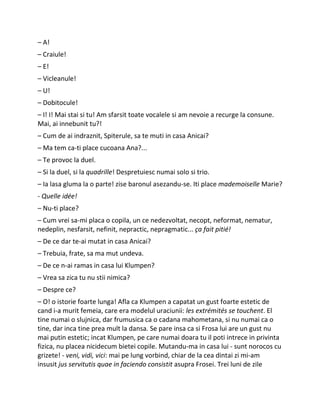 – A!
– Craiule!
– E!
– Vicleanule!
– U!
– Dobitocule!
– I! I! Mai stai si tu! Am sfarsit toate vocalele si am nevoie a recurge la consune.
Mai, ai innebunit tu?!
– Cum de ai indraznit, Spiterule, sa te muti in casa Anicai?
– Ma tem ca-ti place cucoana Ana?...
– Te provoc la duel.
– Si la duel, si la quadrille! Despretuiesc numai solo si trio.
– Ia lasa gluma la o parte! zise baronul asezandu-se. Iti place mademoiselle Marie?
- Quelle idée!
– Nu-ti place?
– Cum vrei sa-mi placa o copila, un ce nedezvoltat, necopt, neformat, nematur,
nedeplin, nesfarsit, nefinit, nepractic, nepragmatic... ça fait pitié!
– De ce dar te-ai mutat in casa Anicai?
– Trebuia, frate, sa ma mut undeva.
– De ce n-ai ramas in casa lui Klumpen?
– Vrea sa zica tu nu stii nimica?
– Despre ce?
– O! o istorie foarte lunga! Afla ca Klumpen a capatat un gust foarte estetic de
cand i-a murit femeia, care era modelul uraciunii: les extrémités se touchent. El
tine numai o slujnica, dar frumusica ca o cadana mahometana, si nu numai ca o
tine, dar inca tine prea mult la dansa. Se pare insa ca si Frosa lui are un gust nu
mai putin estetic; incat Klumpen, pe care numai doara tu il poti intrece in privinta
fizica, nu placea nicidecum bietei copile. Mutandu-ma in casa lui - sunt norocos cu
grizete! - veni, vidi, vici: mai pe lung vorbind, chiar de la cea dintai zi mi-am
insusit jus servitutis quae in faciendo consistit asupra Frosei. Trei luni de zile
 