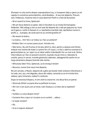 Klumpen nu stia nemic despre coproprietarul sau, si incepeam deja a spera ca voi
capata in curand jus prescriptionis, cand deodata... Si asa mai departe. Precum
vezi, Feldesule, mutarea mea in casa doamnei Pacht n-a fost de bunavoie.
– M-ai racorit la inima, Spiterule!
– Mi-am facut datoria ca spiter, desi in facultati nu se invata farmacopeea
feldesilor. Mai adaug a zice ca sunt atat de departe de a iubi pe papusica ta, incat
voi fi gata a-i vorbi in favoare-ti, a-i iperboliza meritele tale, iperbolice numai in
profil; a... à propos, de cand oare te-au smintit gratiile ei?
– De aseara la teatru.
– La teatru... Hm! Stii c-ar trebui sa-i faci un présent?
- Parbleu! dar n-o cunosc pana acum. Introdu-ma.
– Mai tarziu. Nu esti frumos (c'est peu dire!) si, deci, pentru a placea unei femei,
trebuie mai inainte de toate s-o previi far-a fi vazut, s-o faci s-admire caracterul si
generozitatea ta, sa-i apari ca un ideal sublim imbrobodit intr-un real urat. Dintru
intai trebuie sa-i faci un prezent anonim, lasandu-ma pe mine a-i dezvalui la
ureche, parca in secret, numele galantului adorator, adaogand din parte-mi un
lung comentariu despre ilustrele tale merite.
– Minunata idee! Vino, Spiterule, sa te strang in brate!
– Bucuros; numai tine nasul mai departe.
Ne-am sarutat, si Rosen, departe de a ghici pe buzele mele vicleana imbratisare a
lui Iuda, iesi, sau, mai degraba, zbura din odaie, ramaind ca sa-mi trimita fara
zabava, spre inmanare, cadoul in cestiune.
Dupa ce tovarasul disparu, m-am uitat la ceasornic: era doua fara un patrar.
– Domnule Ghita! cucoana Ana va pofteste la masa.
– Ah! nici n-am auzit cum ai intrat, Cati! Duduca s-a intors de la repetitie?
– Da.
– Vorbitu-s-a ceva despre mine?
– Cucoana Ana a spus ca i se pare ca nu sunteti ... adeca...
– In toate mintile?
– Da.
– Si ce a raspuns duduca?
 