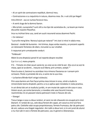 – Ai un spirit de contrazicere nepilduit, domnul meu.
– Contrazicerea e cu neputinta in natura, doamna mea. Dv. n-ati citit pe Hegel!
Intra Ditrich - asa se numea feciorul meu.
– A venit sluga de la domnul baron.
– Ma iertati, cucoanelor? sunt silit a ma lipsi de societatea dv.; sa lasam pe maine
discutiile noastre filozofice.
Inca nu inchisei bine usa, cand am auzit rasunand vocea doamnei Pacht:
– Ce natarau!
"Lucrurile merg bine. Norocul ajuta pe natarai!" imi zisei si-ntrai in odaia mea.
Baronul - model de bunomie - imi trimise, dupa vorba noastra, un prezent superb:
un nécessaire femeiesc de eben, incrustat cu aur smaltat.
Ii raspunsei prin urmatoarele randuri:
"Feldesule!
Maini la ora dreptului penal iti voi reporta despre rezultat.
S p i t e r u l, manu propria.
P.S. - Trimete-mi chiar acum sania ta: as vrea sa ies nitel la aer. Stiu ca ai sa sezi la
masa, apoi ai sa dormi... trasura va fi libera; prin urmare, astept."'
Pana la acea zi, baronul nu acordase inca nimenui favoarea ce-i ceream prin
scrisoare. Peste o jumatate de ora, o sanie sta la usa mea.
– La bariera Blinde-Kuh! strigai viziteului.
Prin acea bariera am fost facut prima mea intrare in oras, viind a studia la
Universitate teoria dreptatii, pentru a nu o aplica apoi niciodata in viata practica.
In cei dintai doi ani ai studiului juridic, m-am mutat de sapte ori din casa-n casa.
Voiam acum, pe conta baronului, a revedea cele sase locuinti trecute,
reamintindu-mi en passant istoria petrecerii mele in fiecare din ele.
– Stanga!
Trecui langa o casa cu doua randuri, al carei rez-de-chaussée era ocupat prin cinci
blanarii. In randul de sus, cele doua feresti din capat, am sezut eu trei luni fara
patru zile. Celelalte odai ocupa proprietareasa, femeie frumoasa, dar de patruzeci
de ani, vaduva unui bogat negutator. Am iubit-o doua luni; si m-am jurat de atunci
a nu mai iubi in veci o femeie de patruzeci, sau in genere o blanareasa.
 