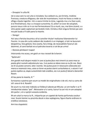 – Dreapta! in ulita M.
Iat-o casa care nu voi uita-o niciodata. Sus sedeam eu, jos Enrieta, modista
franceza, creatura oftigoasa, dar atat de incantatoare, incat ma facea a crede ca
oftiga e boala ingerilor. Intr-o seara trimite la mine, rugandu-ma a nu face vuiet,
d-ei fiind bolnava. Asa s-a inceput cunostinta. O, zeilor! ce izvor de voluptati,
purure noua si din ce in ce mai fermecatoare! Ea a murit, sau, mai bine zicand, s-a
stins peste sapte saptamani pe bratele mele. Enrieta a fost singura femeie pe care
ma pot lauda a fi iubit pana la moarte.
– Stanga!
Ha! iata si fericita locuinta a d-lui consilier titular! realizarea falansterelor lui
Fourier. In casa din curte sedeam doi studenti si un impiegat, si toti ne bucuram
deopotriva, fara gelozie, fara cearta, fara intrigi, de nesecabilele favoruri ale
doamnei, al carei barbat era al patrulea tovaras si cel de pe urma!
– Destula plimbare! inapoi!
Intorcandu-ma acasa, am gasit un nou ravasel de la baron:
"Spiterule!
Am gandit mult despre modul in care ai putea face mai nimerit ca zana mea sa
poata ghici numele adoratorului sau. S-ar putea ca ideea mea sa nu fie rea. Daca
ea iti va putea conveni, iata-i esenta. Vei putea pune in nécessaire alaturata aici
marca a neamului meu, ceea ce lesne va putea starni curiozitatea ei, s-atunci ii vei
putea explica ca, dupa cunostintele tale eraldice, ea n-ar putea fi decat a baronilor
Rosen.
Al tau pana la moarte, R."'
Scrisoarea o pastrez pan-acum ca model de originalitate si de stil, mai cu sama de
stil: ceva à la d. Rosetti!
De acum nu mai este indoiala ca Feldesul iubeste pe Micuta: un om teafar n-ar fi
intrebuintat atatea "pot". Nécessaire-ul si sania, lucruri la cari nici m-am asteptat
din parte-i, vin a sprijini aceasta evidenta.
M-am uitat la marca lui R., intiparita pe un capetel de hartie parfumata couleur
rose. Scutul stemei nu prezinta decat o stea septegrana, figura foarte ordinara in
eraldica svezeasca.
Am tras clopotelul.
 