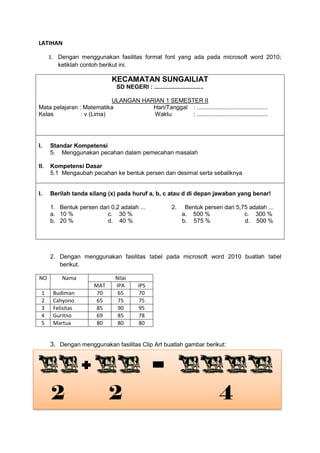 LATIHAN
1. Dengan menggunakan fasilitas format font yang ada pada microsoft word 2010;
ketiklah contoh berikut ini.
KECAMATAN SUNGAILIAT
SD NEGERI : ..............................
ULANGAN HARIAN 1 SEMESTER II
Mata pelajaran : Matematika Hari/Tanggal : ...........................................
Kelas : v (Lima) Waktu : ...........................................
I. Standar Kompetensi
5. Menggunakan pecahan dalam pemecahan masalah
II. Kompetensi Dasar
5.1 Mengaubah pecahan ke bentuk persen dan desimal serta sebaliknya
I. Berilah tanda silang (x) pada huruf a, b, c atau d di depan jawaban yang benar!
1. Bentuk persen dari 0,2 adalah ... 2. Bentuk persen dari 5,75 adalah ...
a. 10 % c. 30 % a. 500 % c. 300 %
b. 20 % d. 40 % b. 575 % d. 500 %
2. Dengan menggunakan fasilitas tabel pada microsoft word 2010 buatlah tabel
berikut.
NO Nama Nilai
MAT IPA IPS
1 Budiman 70 65 70
2 Cahyono 65 75 75
3 Felisitas 85 90 95
4 Guritno 69 85 78
5 Martua 80 80 80
3. Dengan menggunakan fasilitas Clip Art buatlah gambar berikut:
2 2 4
 