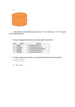 a.
Dari gambar di atas diketahui jari-jari tabung = 14 cm dan tinggi = 12 cm. Hitunglah
volume tabung tersebut.
4. Dengan menggunakan fasilitas insert table buatlah table berikut.
No Nama Alamat
1 Ardian Jl. Monginsidi No 17
2 Budiman Jl. Imam bonjol No 23
3 Cahyadi Jl. Sisingamangaraja No 25
4 Desinta Jl. Teuku umar No 123
5 Sutrisno Jl. Cut Nya Dien No 72
5. Dengan menggunakan fasilitas rumus matematika buatlah soal seperti berikut:
a.
1
2
+
1
3
+
3
4
= ⋯
b. √2 + 3√2 = ⋯
t
r
 