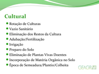 Cultural 
Rotação de Culturas 
Vazio Sanitário 
Eliminação dos Restos da Cultura 
Adubação/Fertilização 
Irrigação 
Preparo do Solo 
Eliminação de Plantas Vivas Doentes 
Incorporação de Matéria Orgânica no Solo 
Época de Semeadura/Plantio/Colheita 
 