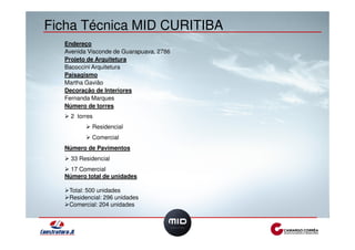 Ficha Técnica MID CURITIBA 
Endereço 
Avenida Visconde de Guarapuava, 2786 
Projeto de Arquitetura 
Bacoccini Arquitetura 
Paisagismo 
Martha Gavião 
Decoração de Interiores 
Fernanda Marques 
Número de torres 
! 2 torres 
! Residencial 
! Comercial 
Número de Pavimentos 
! 33 Residencial 
! 17 Comercial 
Número total de unidades 
!Total: 500 unidades 
!Residencial: 296 unidades 
!Comercial: 204 unidades 
 