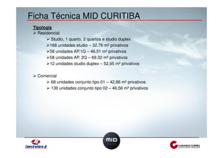 Ficha Técnica MID CURITIBA 
Tipologia 
! Residencial 
! Studio, 1 quarto, 2 quartos e studio duplex 
!168 unidades studio – 32.76 m² privativos 
!58 unidades AP.1Q – 46.51 m² privativos 
!58 unidades AP. 2Q – 69.32 m² privativos 
!12 unidades studio duplex – 52,95 m² privativos 
! Comercial 
! 68 unidades conjunto tipo 01 – 42,86 m² privativos 
! 136 unidades conjunto tipo 02 – 46,56 m² privativos 
 