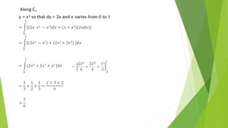 Along C1
y = x2 so that dy = 2x and x varies from 0 to 1
=
0
1
[ 2𝑥. 𝑥2 − 𝑥2 𝑑𝑥 + (𝑥 + 𝑥4)(2𝑥𝑑𝑥)]
=
0
1
[ 2𝑥3 − 𝑥2 + (2𝑥2 + 2𝑥5) ]𝑑𝑥
=
0
1
(2𝑥5 + 2𝑥3 + 𝑥2 ]𝑑𝑥
=
1
3
+
1
2
+
1
3
=
2 + 3 + 2
6
=
7
6
 