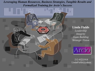 Linda Fields
Leadership
Integrity
Team Building
Strategic Vision
Leveraging Human Resources, Business Strategies, Tangible Results and
Formalized Training for Arcio’s Success
212-812-1918
LindaFields@yahoo
 