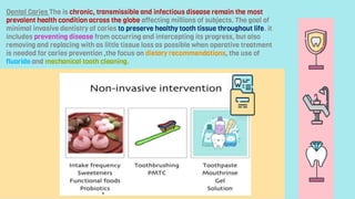 Dental Caries The is chronic, transmissible and infectious disease remain the most
prevalent health condition across the globe affecting millions of subjects. The goal of
minimal invasive dentistry of caries to preserve healthy tooth tissue throughout life. it
includes preventing disease from occurring and intercepting its progress, but also
removing and replacing with as little tissue loss as possible when operative treatment
is needed for caries prevention ,the focus on dietary recommendations, the use of
fluoride and mechanical tooth cleaning.
 