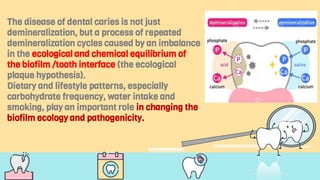 The disease of dental caries is not just
demineralization, but a process of repeated
demineralization cycles caused by an imbalance
in the ecological and chemical equilibrium of
the biofilm /tooth interface (the ecological
plaque hypothesis).
Dietary and lifestyle patterns, especially
carbohydrate frequency, water intake and
smoking, play an important role in changing the
biofilm ecology and pathogenicity.
 