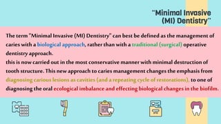 "Minimal Invasive
(MI) Dentistry”
Theterm "Minimal Invasive (MI) Dentistry" canbest be defined as the management of
caries with a biological approach, ratherthan with a traditional (surgical) operative
dentistry approach.
this is nowcarried out in the most conservative mannerwith minimal destructionof
tooth structure.Thisnew approach to caries management changesthe emphasis from
diagnosing carious lesions as cavities (and a repeating cycle of restorations), to one of
diagnosing the oral ecological imbalance and effectingbiological changesin the biofilm.
 