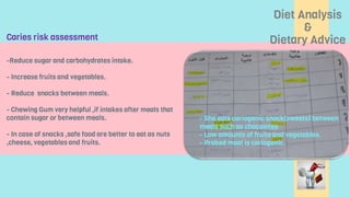 Diet Analysis
&
Dietary Advice
- She eats cariogenic snack(sweets) between
meals such as chocolates
- Low amounts of fruits and vegetables.
- Prebed meal is cariogenic.
-Reduce sugar and carbohydrates intake.
- Increase fruits and vegetables.
- Reduce snacks between meals.
- Chewing Gum very helpful ,if intakes after meals that
contain sugar or between meals.
- In case of snacks ,safe food are better to eat as nuts
,cheese, vegetables and fruits.
Caries risk assessment
 