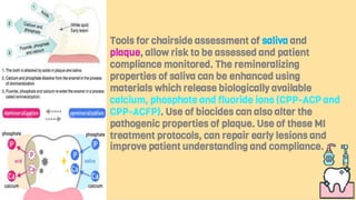 Tools for chairside assessment of saliva and
plaque, allow risk to be assessed and patient
compliance monitored. The remineralizing
properties of saliva can be enhanced using
materials which release biologically available
calcium, phosphate and fluoride ions (CPP-ACP and
CPP-ACFP). Use of biocides can also alter the
pathogenic properties of plaque. Use of these MI
treatment protocols, can repair early lesions and
improve patient understanding and compliance.
 