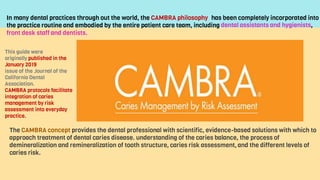 This guide were
originally published in the
January 2019
issue of the Journal of the
California Dental
Association.
CAMBRA protocols facilitate
integration of caries
management by risk
assessment into everyday
practice.
In many dental practices through out the world, the CAMBRA philosophy
the practice routine and embodied by the entire patient care team, including
front desk staff and dentists.
has been completely incorporated into
dental assistants and hygienists,
The CAMBRA concept provides the dental professional with scientific, evidence-based solutions with which to
approach treatment of dental caries disease. understanding of the caries balance, the process of
demineralization and remineralization of tooth structure, caries risk assessment, and the different levels of
caries risk.
 