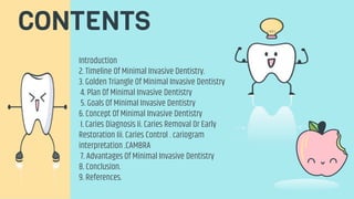 CONTENTS
Introduction
2. Timeline Of Minimal Invasive Dentistry.
3. Golden Triangle Of Minimal Invasive Dentistry
4. Plan Of Minimal Invasive Dentistry
5. Goals Of Minimal Invasive Dentistry
6. Concept Of Minimal Invasive Dentistry
I. Caries Diagnosis Ii. Caries Removal Or Early
Restoration Iii. Caries Control . cariogram
interpretation .CAMBRA
7. Advantages Of Minimal Invasive Dentistry
8. Conclusion.
9. References.
 